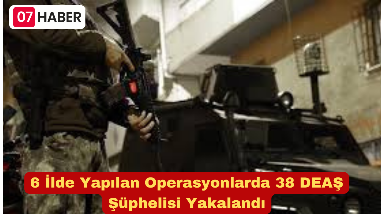 6 İlde Yapılan Operasyonlarda 38 DEAŞ Şüphelisi Yakalandı